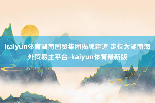 kaiyun体育湖南国贸集团揭牌建造 定位为湖南海外贸易主平台-kaiyun体育最新版