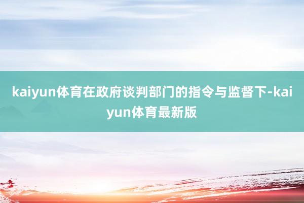 kaiyun体育在政府谈判部门的指令与监督下-kaiyun体育最新版
