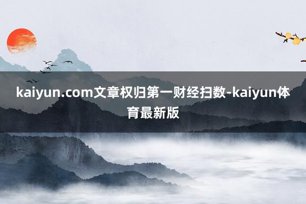 kaiyun.com文章权归第一财经扫数-kaiyun体育最新版