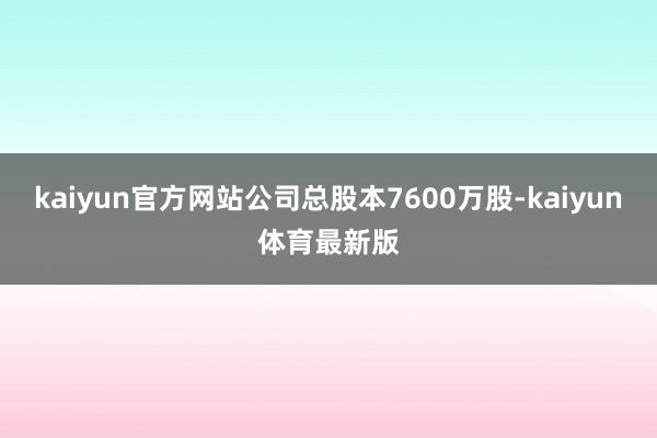 kaiyun官方网站公司总股本7600万股-kaiyun体育最新版