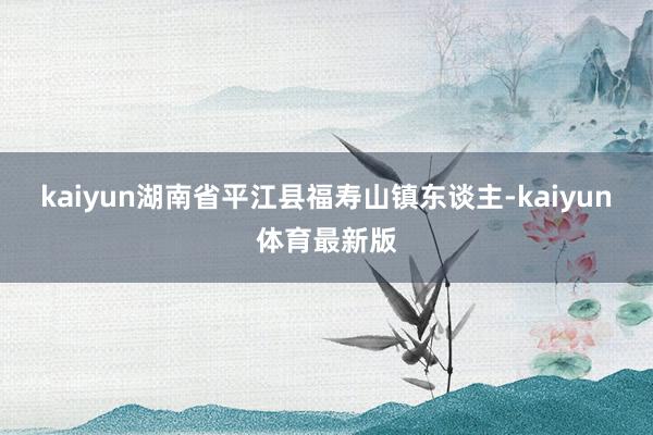 kaiyun湖南省平江县福寿山镇东谈主-kaiyun体育最新版