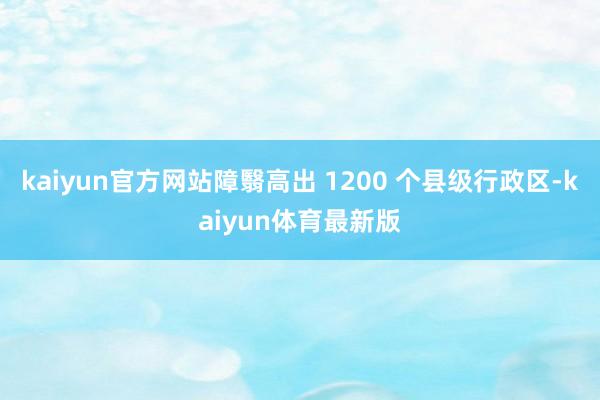 kaiyun官方网站障翳高出 1200 个县级行政区-kaiyun体育最新版