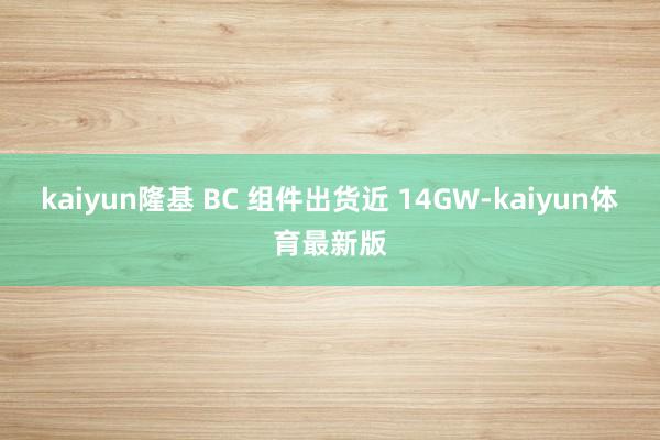 kaiyun隆基 BC 组件出货近 14GW-kaiyun体育最新版