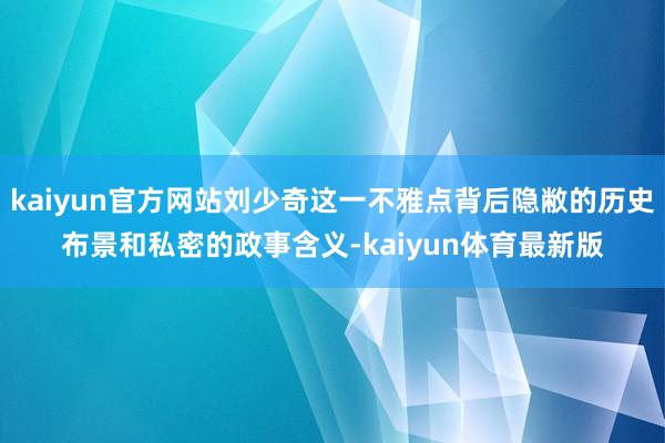 kaiyun官方网站刘少奇这一不雅点背后隐敝的历史布景和私密的政事含义-kaiyun体育最新版