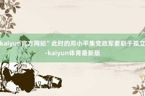 kaiyun官方网站”此时的邓小平集党政军要职于孤立-kaiyun体育最新版