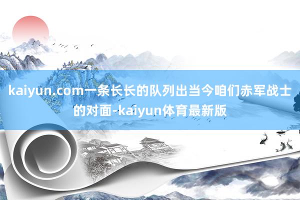 kaiyun.com一条长长的队列出当今咱们赤军战士的对面-kaiyun体育最新版