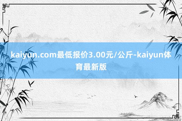 kaiyun.com最低报价3.00元/公斤-kaiyun体育最新版