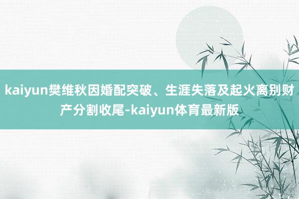 kaiyun樊维秋因婚配突破、生涯失落及起火离别财产分割收尾-kaiyun体育最新版
