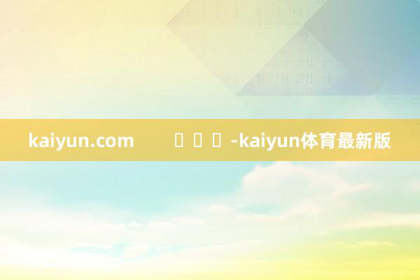 kaiyun.com        			-kaiyun体育最新版