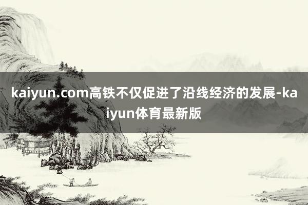 kaiyun.com高铁不仅促进了沿线经济的发展-kaiyun体育最新版