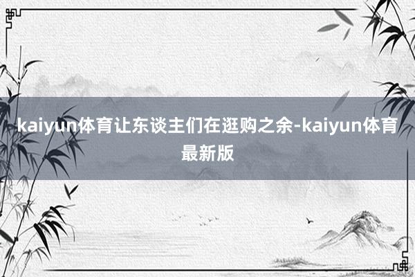 kaiyun体育让东谈主们在逛购之余-kaiyun体育最新版