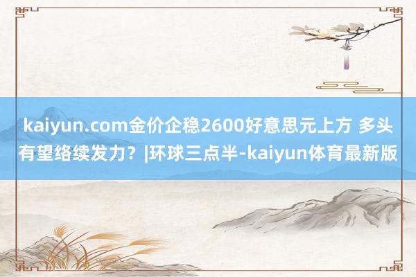 kaiyun.com金价企稳2600好意思元上方 多头有望络续发力？|环球三点半-kaiyun体育最新版