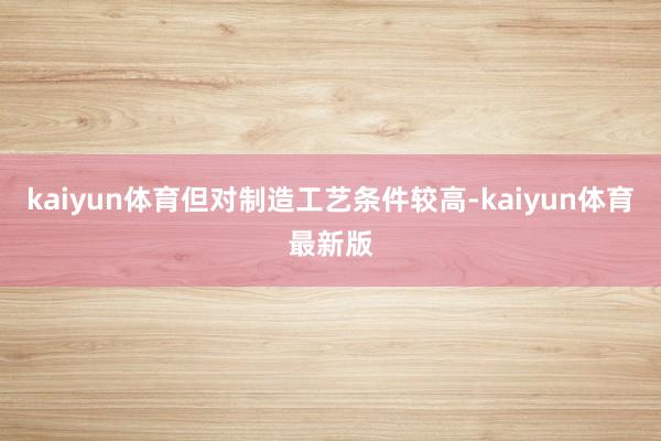 kaiyun体育但对制造工艺条件较高-kaiyun体育最新版