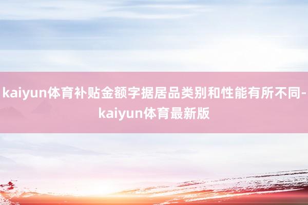 kaiyun体育补贴金额字据居品类别和性能有所不同-kaiyun体育最新版