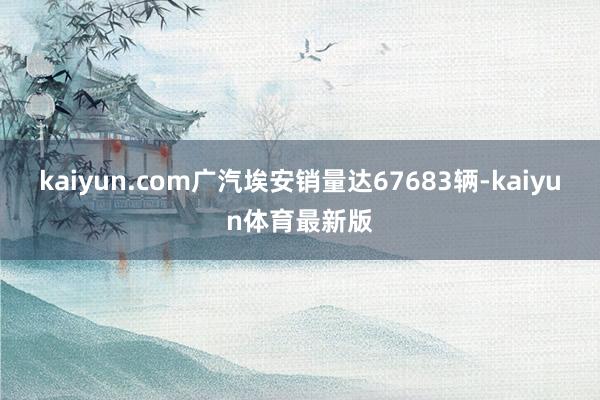 kaiyun.com广汽埃安销量达67683辆-kaiyun体育最新版