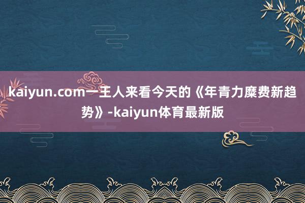 kaiyun.com一王人来看今天的《年青力糜费新趋势》-kaiyun体育最新版
