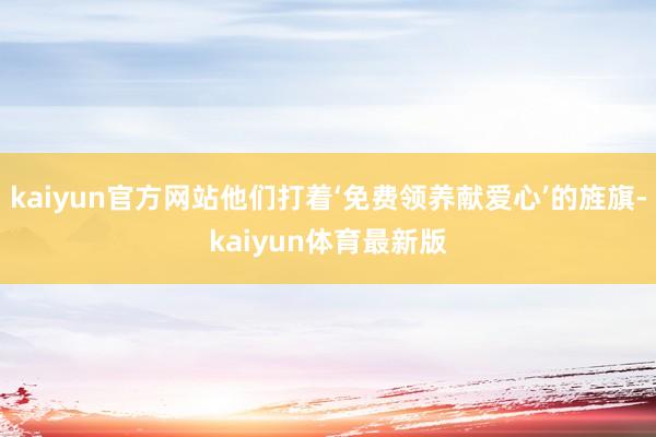 kaiyun官方网站他们打着‘免费领养献爱心’的旌旗-kaiyun体育最新版