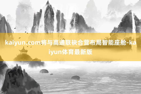 kaiyun.com将与高通联袂合营布局智能座舱-kaiyun体育最新版