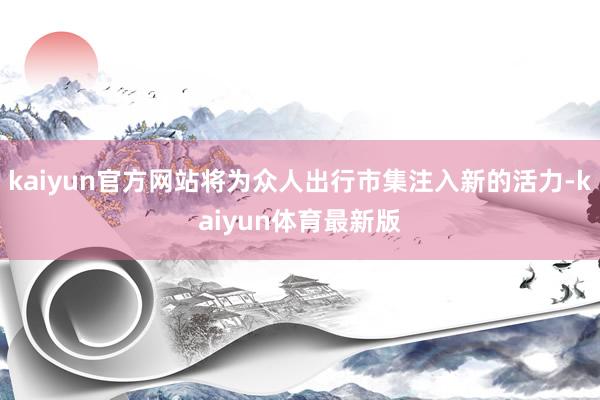 kaiyun官方网站将为众人出行市集注入新的活力-kaiyun体育最新版