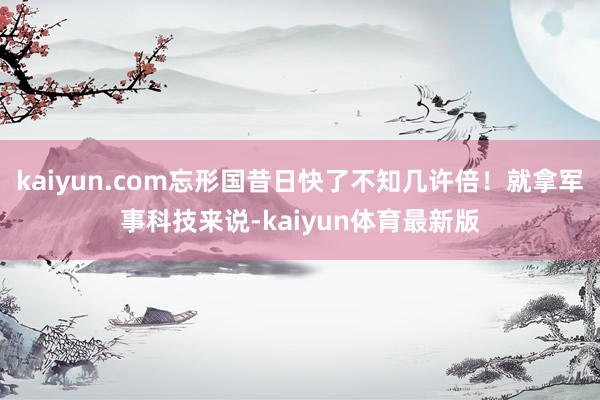 kaiyun.com忘形国昔日快了不知几许倍!就拿军事科技来说-kaiyun体育最新版