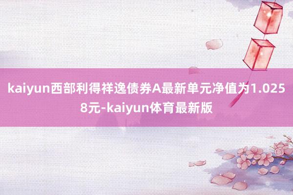 kaiyun西部利得祥逸债券A最新单元净值为1.0258元-kaiyun体育最新版