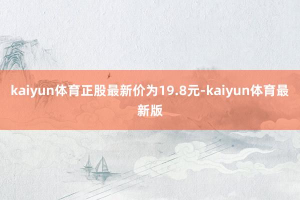 kaiyun体育正股最新价为19.8元-kaiyun体育最新版