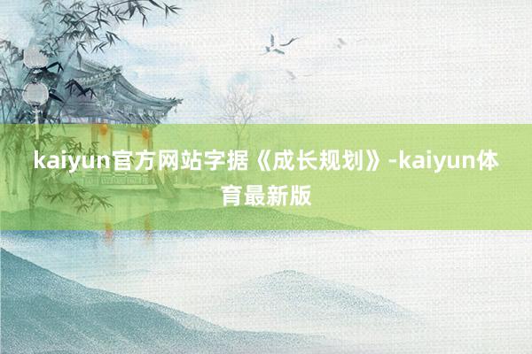 kaiyun官方网站　　字据《成长规划》-kaiyun体育最新版