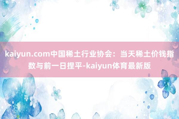 kaiyun.com中国稀土行业协会：当天稀土价钱指数与前一日捏平-kaiyun体育最新版