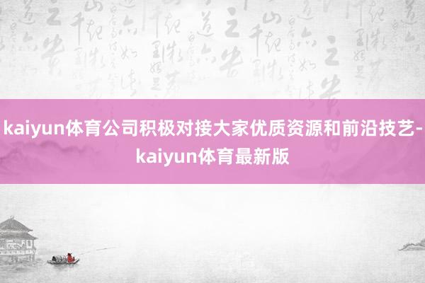 kaiyun体育公司积极对接大家优质资源和前沿技艺-kaiyun体育最新版