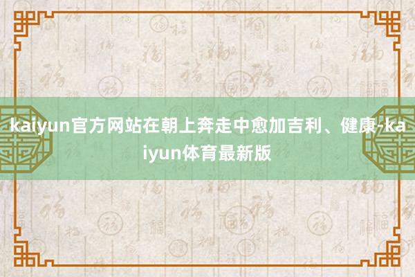 kaiyun官方网站在朝上奔走中愈加吉利、健康-kaiyun体育最新版
