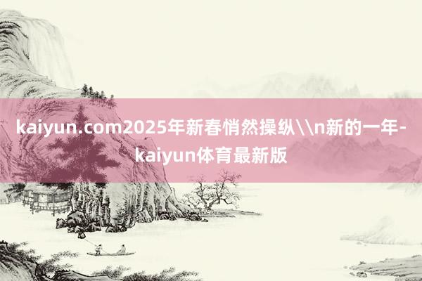 kaiyun.com2025年新春悄然操纵\n新的一年-kaiyun体育最新版