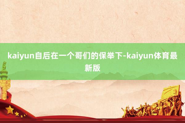 kaiyun自后在一个哥们的保举下-kaiyun体育最新版