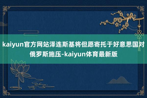 kaiyun官方网站泽连斯基将但愿寄托于好意思国对俄罗斯施压-kaiyun体育最新版