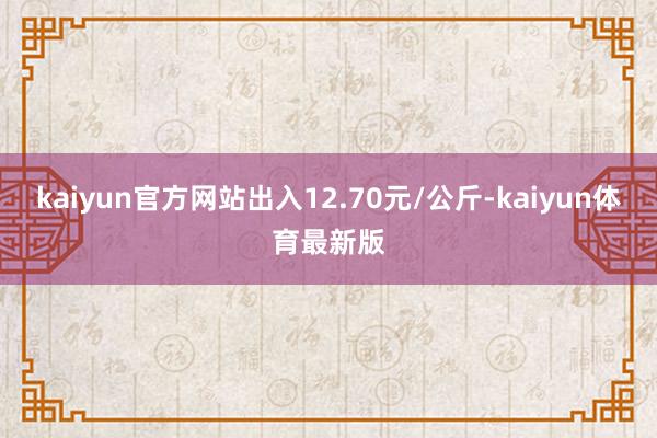 kaiyun官方网站出入12.70元/公斤-kaiyun体育最新版