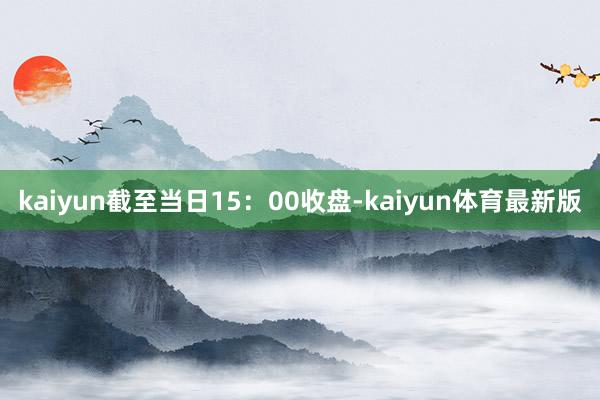 kaiyun截至当日15：00收盘-kaiyun体育最新版