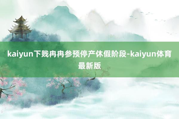 kaiyun下贱冉冉参预停产休假阶段-kaiyun体育最新版