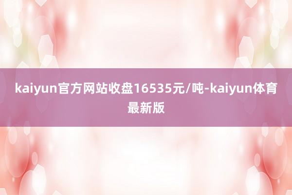 kaiyun官方网站收盘16535元/吨-kaiyun体育最新版