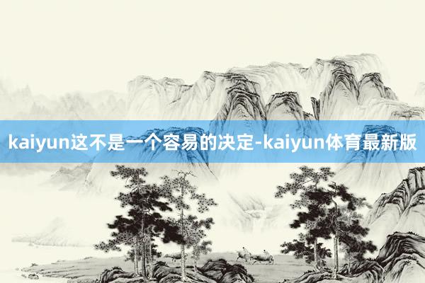 kaiyun这不是一个容易的决定-kaiyun体育最新版