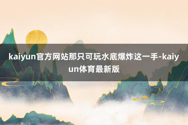 kaiyun官方网站那只可玩水底爆炸这一手-kaiyun体育最新版