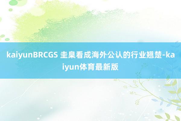 kaiyunBRCGS 圭臬看成海外公认的行业翘楚-kaiyun体育最新版