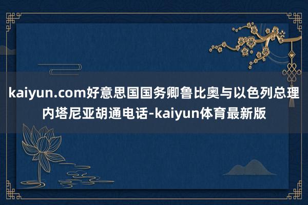 kaiyun.com好意思国国务卿鲁比奥与以色列总理内塔尼亚胡通电话-kaiyun体育最新版