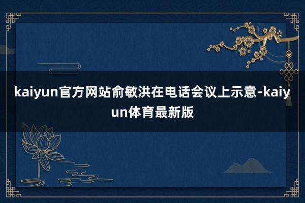 kaiyun官方网站俞敏洪在电话会议上示意-kaiyun体育最新版