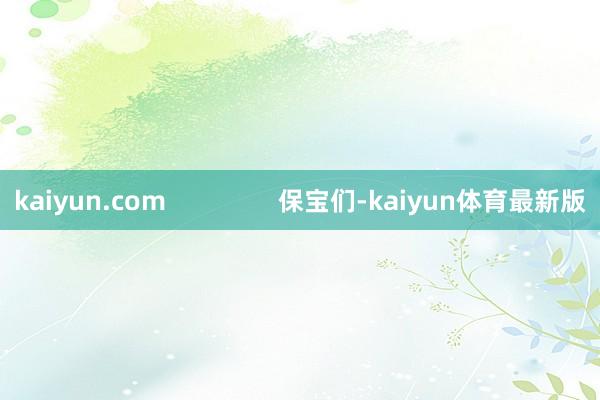 kaiyun.com                保宝们-kaiyun体育最新版