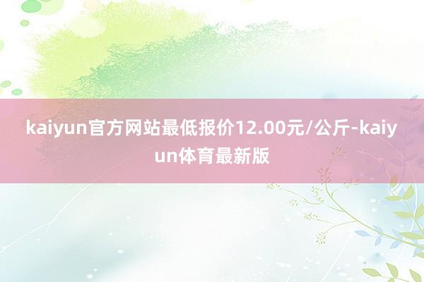 kaiyun官方网站最低报价12.00元/公斤-kaiyun体育最新版