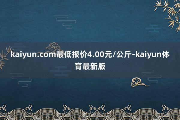 kaiyun.com最低报价4.00元/公斤-kaiyun体育最新版