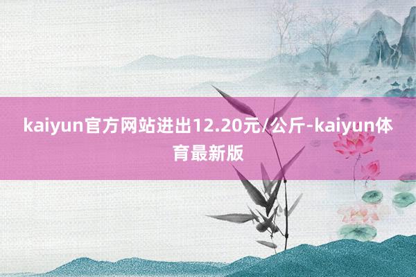 kaiyun官方网站进出12.20元/公斤-kaiyun体育最新版