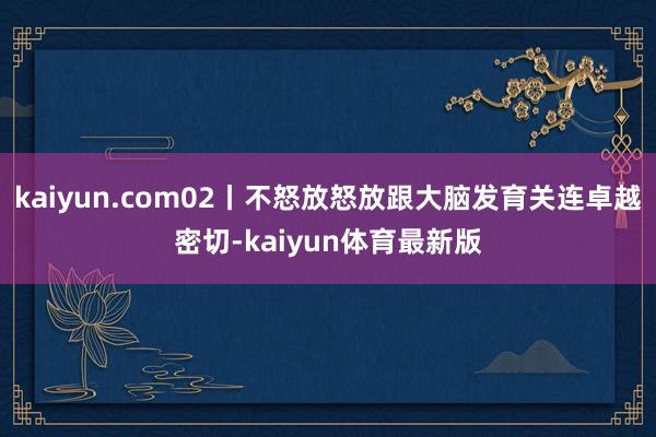 kaiyun.com02丨不怒放怒放跟大脑发育关连卓越密切-kaiyun体育最新版