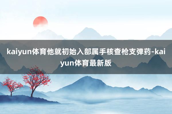 kaiyun体育他就初始入部属手核查枪支弹药-kaiyun体育最新版