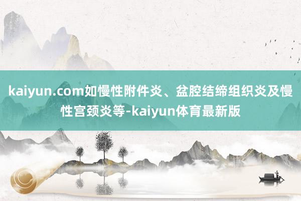 kaiyun.com如慢性附件炎、盆腔结缔组织炎及慢性宫颈炎等-kaiyun体育最新版