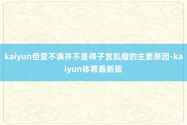 kaiyun但爱不满并不是得子宫肌瘤的主要原因-kaiyun体育最新版